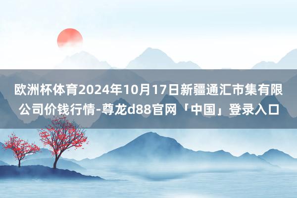 欧洲杯体育2024年10月17日新疆通汇市集有限公司价钱行情-尊龙d88官网「中国」登录入口