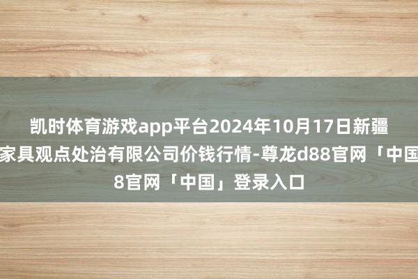 凯时体育游戏app平台2024年10月17日新疆绿珠九鼎农家具观点处治有限公司价钱行情-尊龙d88官网「中国」登录入口