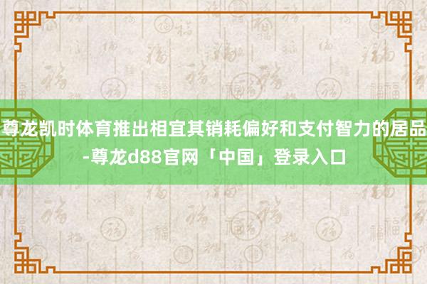 尊龙凯时体育推出相宜其销耗偏好和支付智力的居品-尊龙d88官网「中国」登录入口