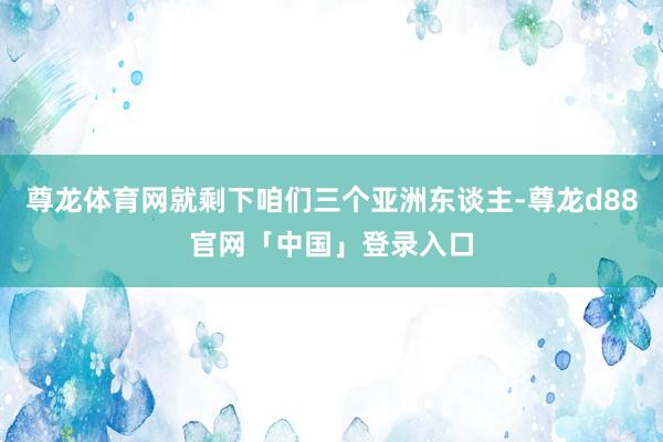 尊龙体育网就剩下咱们三个亚洲东谈主-尊龙d88官网「中国」登录入口