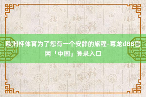 欧洲杯体育为了您有一个安静的旅程-尊龙d88官网「中国」登录入口