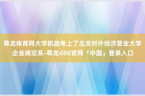 尊龙体育网大学凯旋考上了北京对外经济营业大学企业搞定系-尊龙d88官网「中国」登录入口