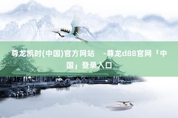 尊龙凯时(中国)官方网站    -尊龙d88官网「中国」登录入口