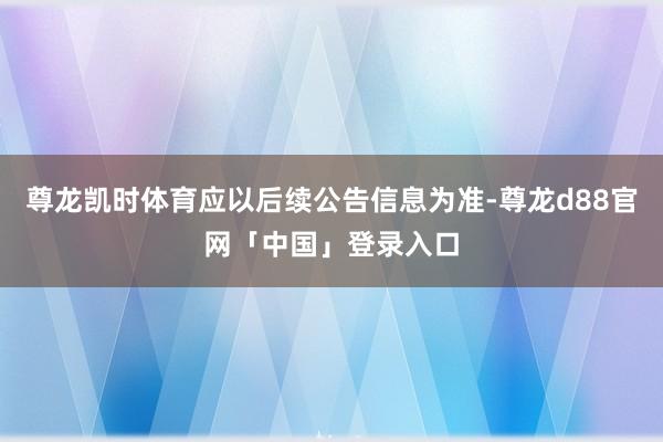 尊龙凯时体育应以后续公告信息为准-尊龙d88官网「中国」登录入口