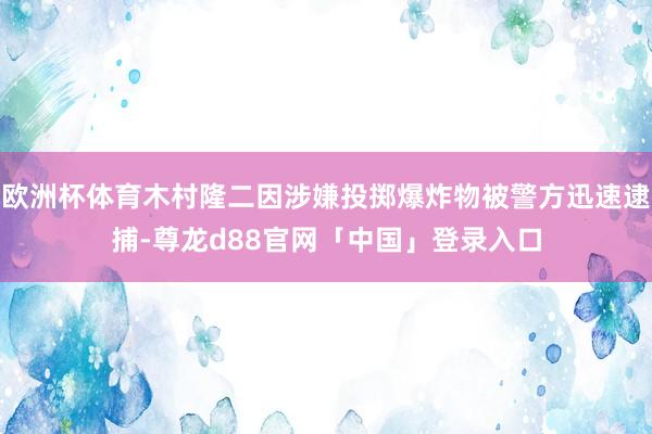 欧洲杯体育木村隆二因涉嫌投掷爆炸物被警方迅速逮捕-尊龙d88官网「中国」登录入口