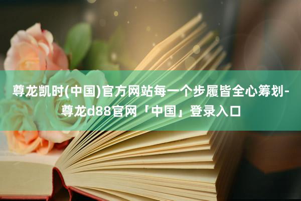 尊龙凯时(中国)官方网站每一个步履皆全心筹划-尊龙d88官网「中国」登录入口