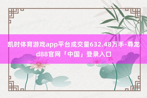 凯时体育游戏app平台成交量632.48万手-尊龙d88官网「中国」登录入口