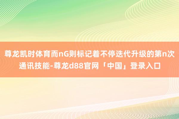 尊龙凯时体育而nG则标记着不停迭代升级的第n次通讯技能-尊龙d88官网「中国」登录入口