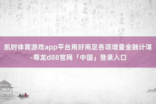 凯时体育游戏app平台用好用足各项增量金融计谋-尊龙d88官网「中国」登录入口