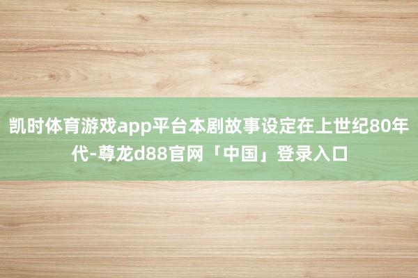 凯时体育游戏app平台本剧故事设定在上世纪80年代-尊龙d88官网「中国」登录入口